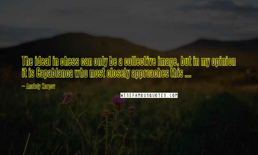 Anatoly Karpov Quotes: The ideal in chess can only be a collective image, but in my opinion it is Capablanca who most closely approaches this ...