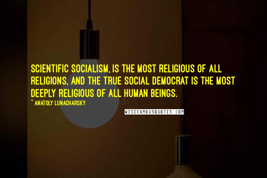 Anatoly Lunacharsky Quotes: Scientific socialism, is the most religious of all religions, and the true Social Democrat is the most deeply religious of all human beings.