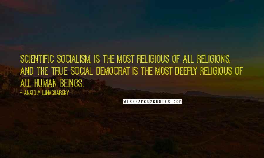Anatoly Lunacharsky Quotes: Scientific socialism, is the most religious of all religions, and the true Social Democrat is the most deeply religious of all human beings.