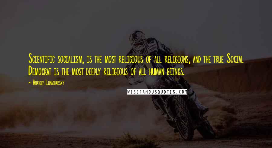 Anatoly Lunacharsky Quotes: Scientific socialism, is the most religious of all religions, and the true Social Democrat is the most deeply religious of all human beings.