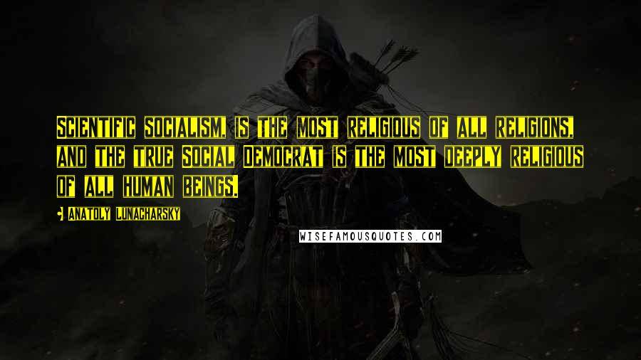 Anatoly Lunacharsky Quotes: Scientific socialism, is the most religious of all religions, and the true Social Democrat is the most deeply religious of all human beings.