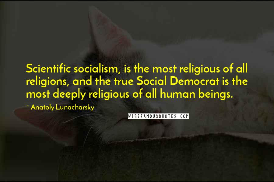 Anatoly Lunacharsky Quotes: Scientific socialism, is the most religious of all religions, and the true Social Democrat is the most deeply religious of all human beings.