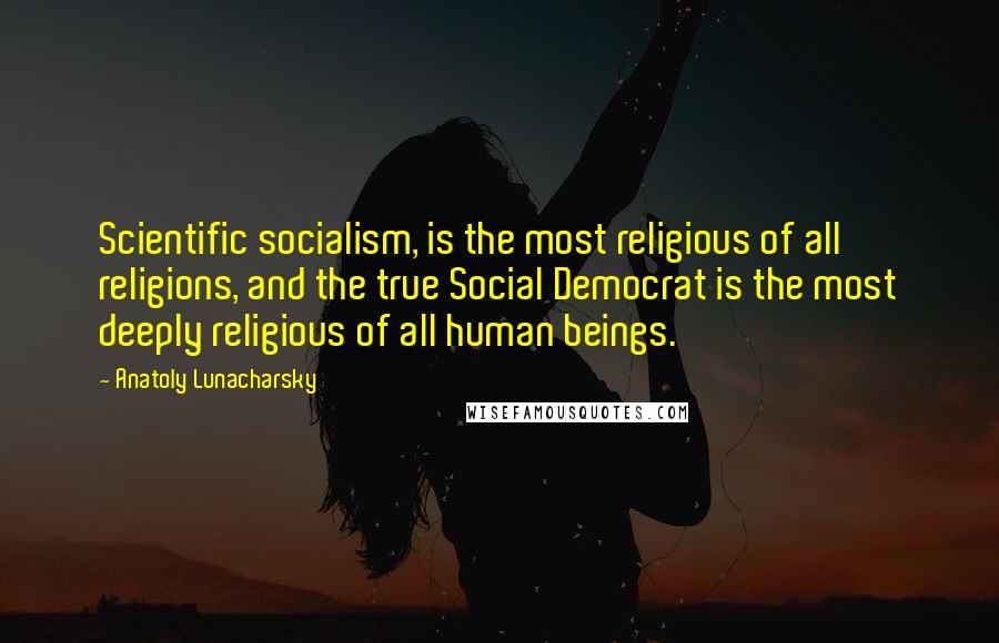 Anatoly Lunacharsky Quotes: Scientific socialism, is the most religious of all religions, and the true Social Democrat is the most deeply religious of all human beings.