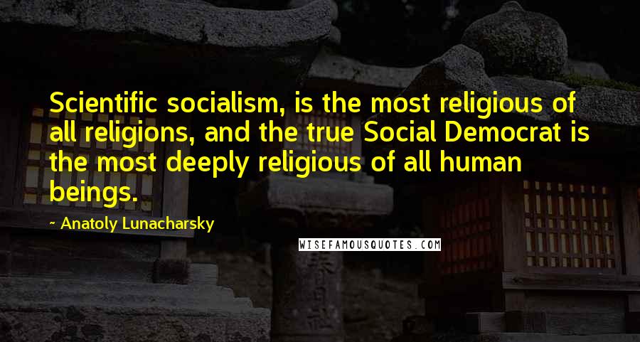 Anatoly Lunacharsky Quotes: Scientific socialism, is the most religious of all religions, and the true Social Democrat is the most deeply religious of all human beings.
