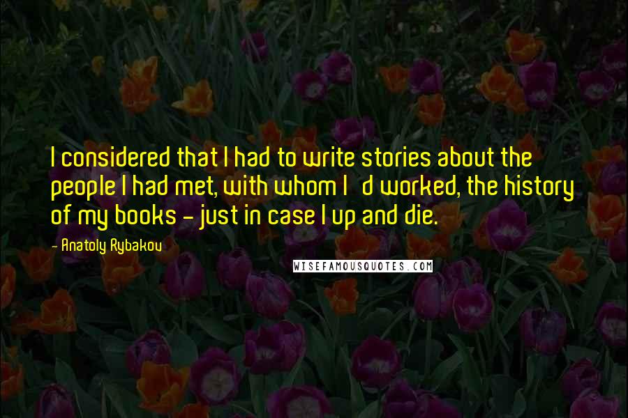 Anatoly Rybakov Quotes: I considered that I had to write stories about the people I had met, with whom I'd worked, the history of my books - just in case I up and die.