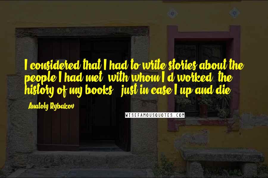 Anatoly Rybakov Quotes: I considered that I had to write stories about the people I had met, with whom I'd worked, the history of my books - just in case I up and die.