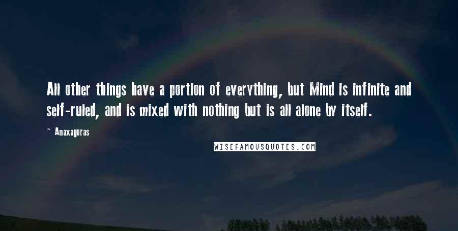 Anaxagoras Quotes: All other things have a portion of everything, but Mind is infinite and self-ruled, and is mixed with nothing but is all alone by itself.