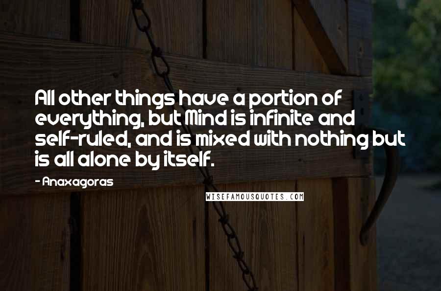 Anaxagoras Quotes: All other things have a portion of everything, but Mind is infinite and self-ruled, and is mixed with nothing but is all alone by itself.