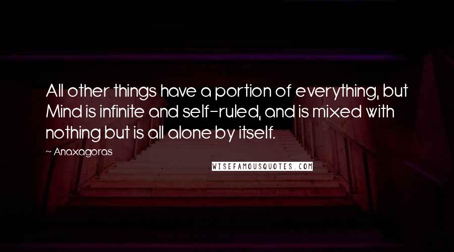 Anaxagoras Quotes: All other things have a portion of everything, but Mind is infinite and self-ruled, and is mixed with nothing but is all alone by itself.