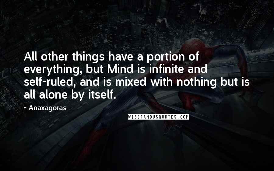 Anaxagoras Quotes: All other things have a portion of everything, but Mind is infinite and self-ruled, and is mixed with nothing but is all alone by itself.