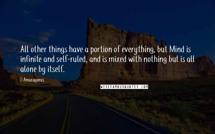 Anaxagoras Quotes: All other things have a portion of everything, but Mind is infinite and self-ruled, and is mixed with nothing but is all alone by itself.