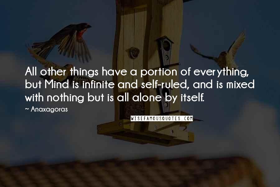 Anaxagoras Quotes: All other things have a portion of everything, but Mind is infinite and self-ruled, and is mixed with nothing but is all alone by itself.