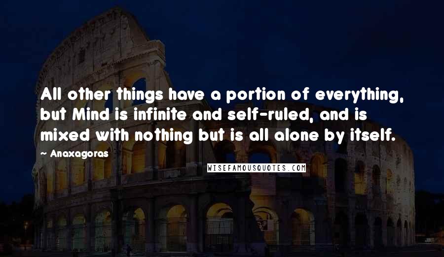 Anaxagoras Quotes: All other things have a portion of everything, but Mind is infinite and self-ruled, and is mixed with nothing but is all alone by itself.