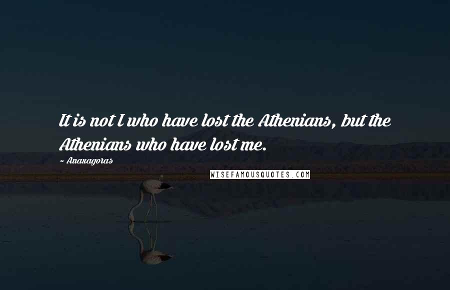 Anaxagoras Quotes: It is not I who have lost the Athenians, but the Athenians who have lost me.