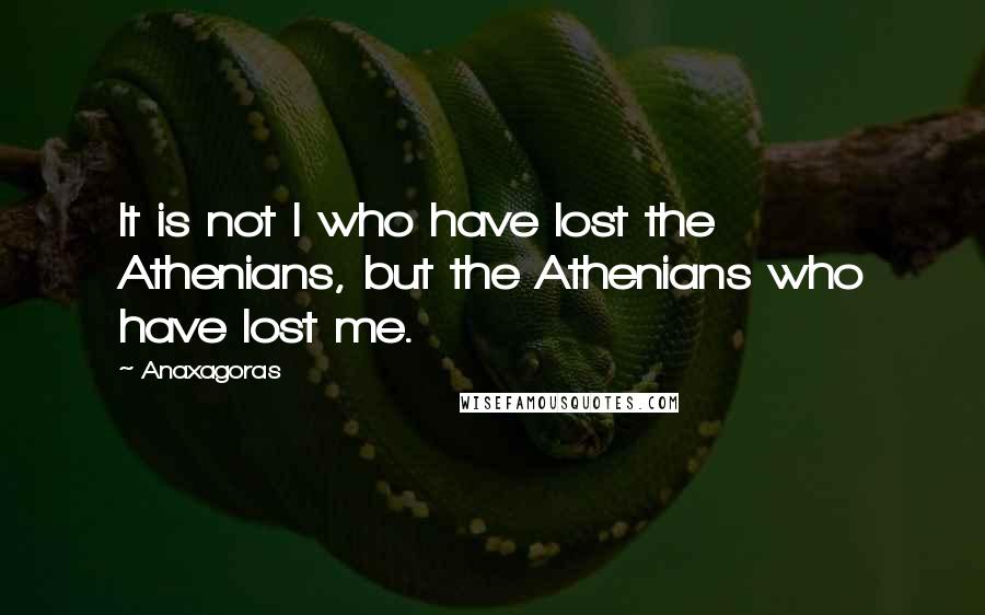 Anaxagoras Quotes: It is not I who have lost the Athenians, but the Athenians who have lost me.