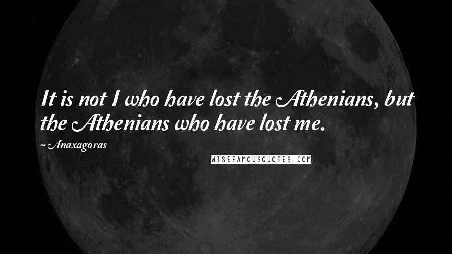 Anaxagoras Quotes: It is not I who have lost the Athenians, but the Athenians who have lost me.