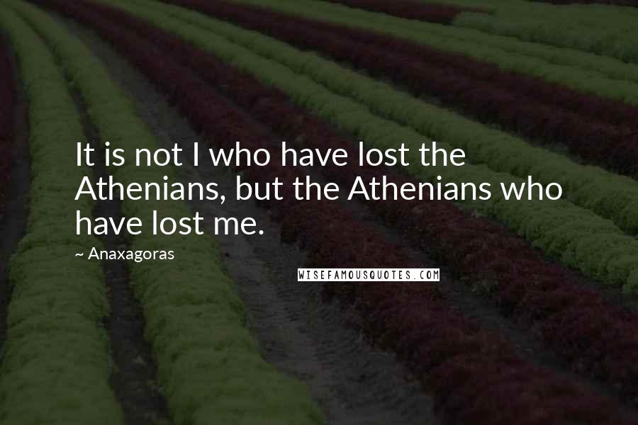 Anaxagoras Quotes: It is not I who have lost the Athenians, but the Athenians who have lost me.