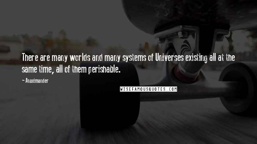 Anaximander Quotes: There are many worlds and many systems of Universes existing all at the same time, all of them perishable.