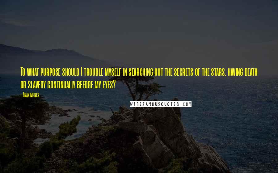 Anaximenes Quotes: To what purpose should I trouble myself in searching out the secrets of the stars, having death or slavery continually before my eyes?