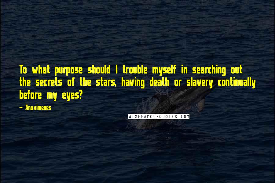 Anaximenes Quotes: To what purpose should I trouble myself in searching out the secrets of the stars, having death or slavery continually before my eyes?