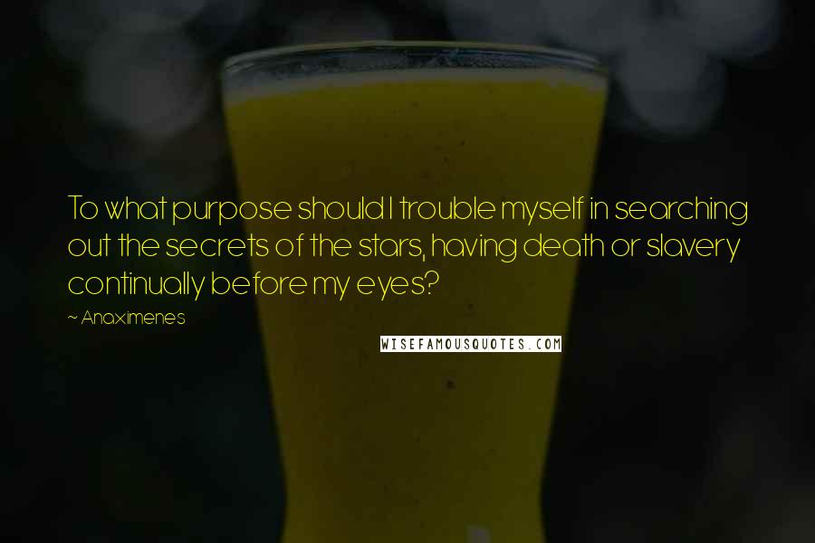 Anaximenes Quotes: To what purpose should I trouble myself in searching out the secrets of the stars, having death or slavery continually before my eyes?