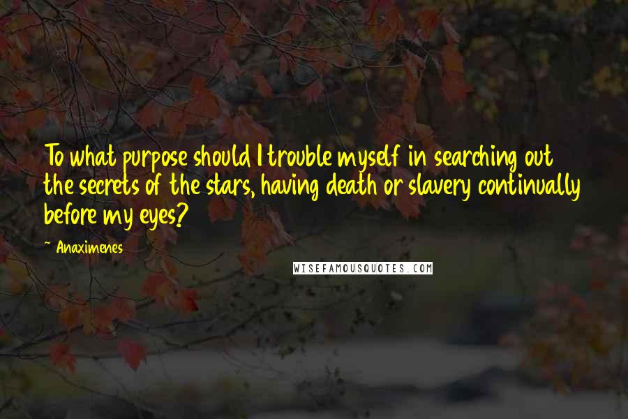 Anaximenes Quotes: To what purpose should I trouble myself in searching out the secrets of the stars, having death or slavery continually before my eyes?
