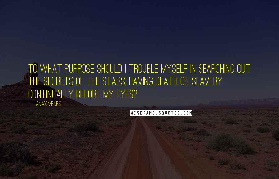 Anaximenes Quotes: To what purpose should I trouble myself in searching out the secrets of the stars, having death or slavery continually before my eyes?