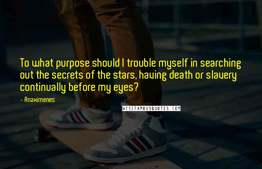 Anaximenes Quotes: To what purpose should I trouble myself in searching out the secrets of the stars, having death or slavery continually before my eyes?