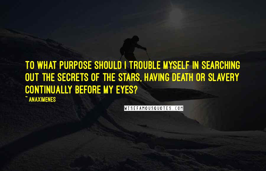 Anaximenes Quotes: To what purpose should I trouble myself in searching out the secrets of the stars, having death or slavery continually before my eyes?