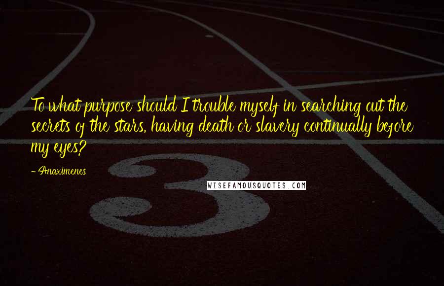 Anaximenes Quotes: To what purpose should I trouble myself in searching out the secrets of the stars, having death or slavery continually before my eyes?