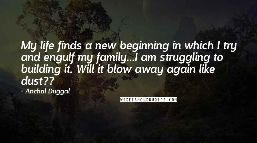 Anchal Duggal Quotes: My life finds a new beginning in which I try and engulf my family...I am struggling to building it. Will it blow away again like dust??