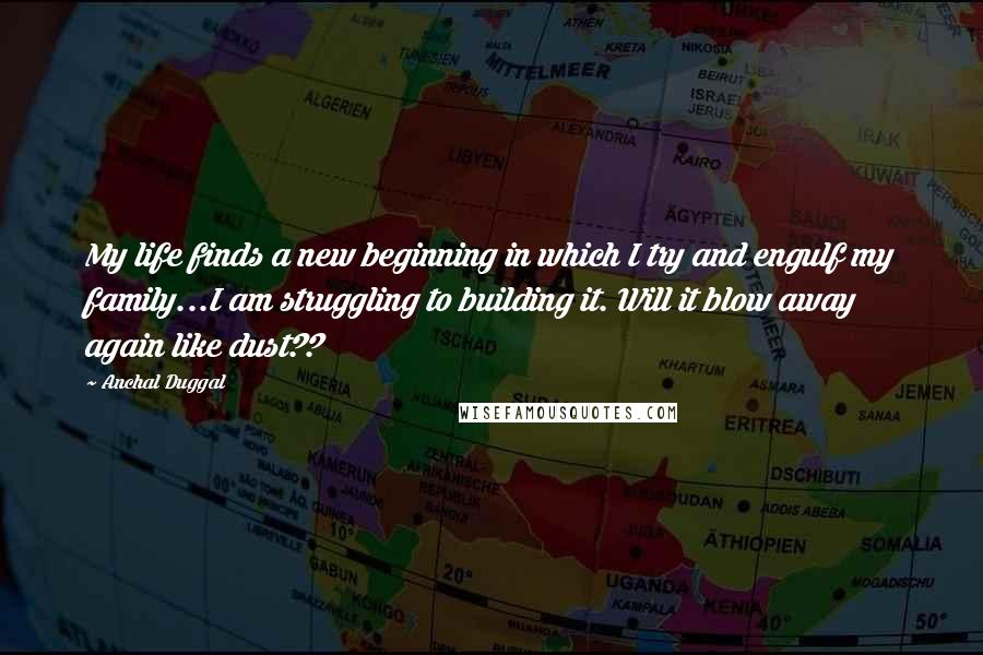 Anchal Duggal Quotes: My life finds a new beginning in which I try and engulf my family...I am struggling to building it. Will it blow away again like dust??