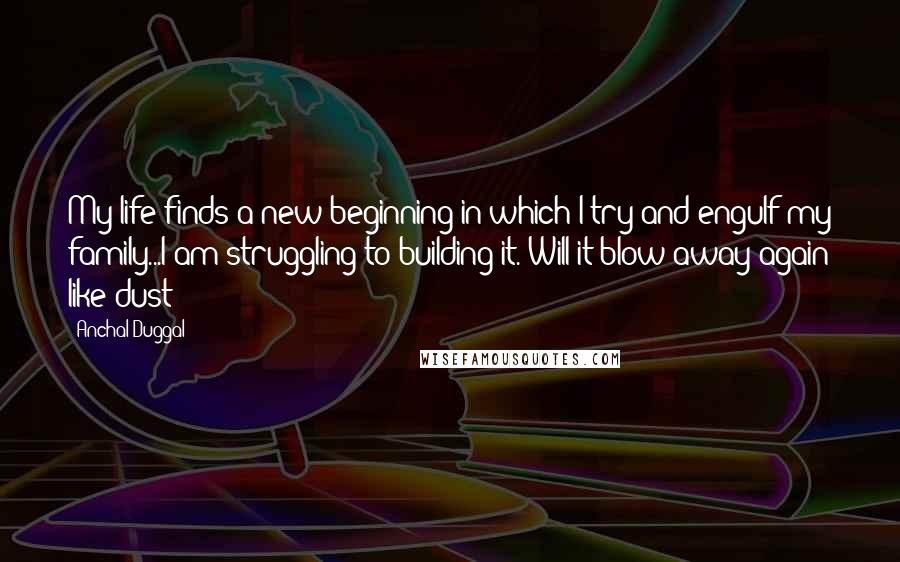 Anchal Duggal Quotes: My life finds a new beginning in which I try and engulf my family...I am struggling to building it. Will it blow away again like dust??