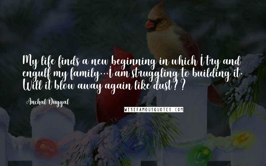 Anchal Duggal Quotes: My life finds a new beginning in which I try and engulf my family...I am struggling to building it. Will it blow away again like dust??