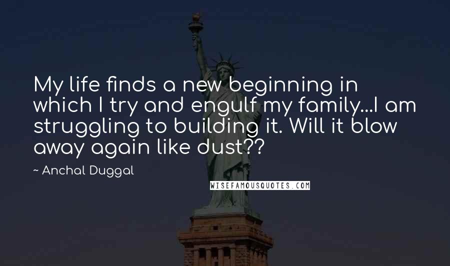 Anchal Duggal Quotes: My life finds a new beginning in which I try and engulf my family...I am struggling to building it. Will it blow away again like dust??