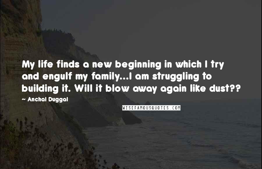 Anchal Duggal Quotes: My life finds a new beginning in which I try and engulf my family...I am struggling to building it. Will it blow away again like dust??