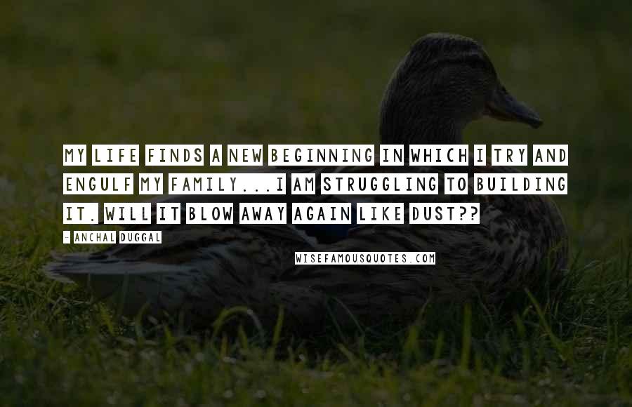 Anchal Duggal Quotes: My life finds a new beginning in which I try and engulf my family...I am struggling to building it. Will it blow away again like dust??