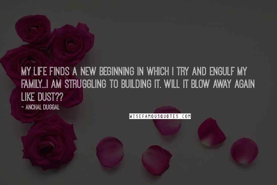 Anchal Duggal Quotes: My life finds a new beginning in which I try and engulf my family...I am struggling to building it. Will it blow away again like dust??