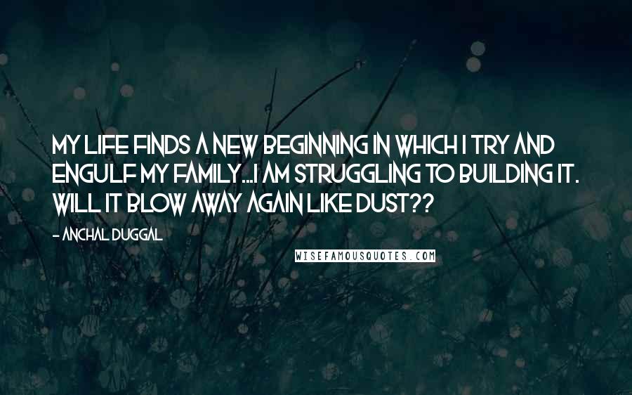 Anchal Duggal Quotes: My life finds a new beginning in which I try and engulf my family...I am struggling to building it. Will it blow away again like dust??