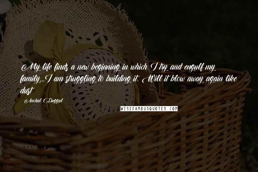 Anchal Duggal Quotes: My life finds a new beginning in which I try and engulf my family...I am struggling to building it. Will it blow away again like dust??