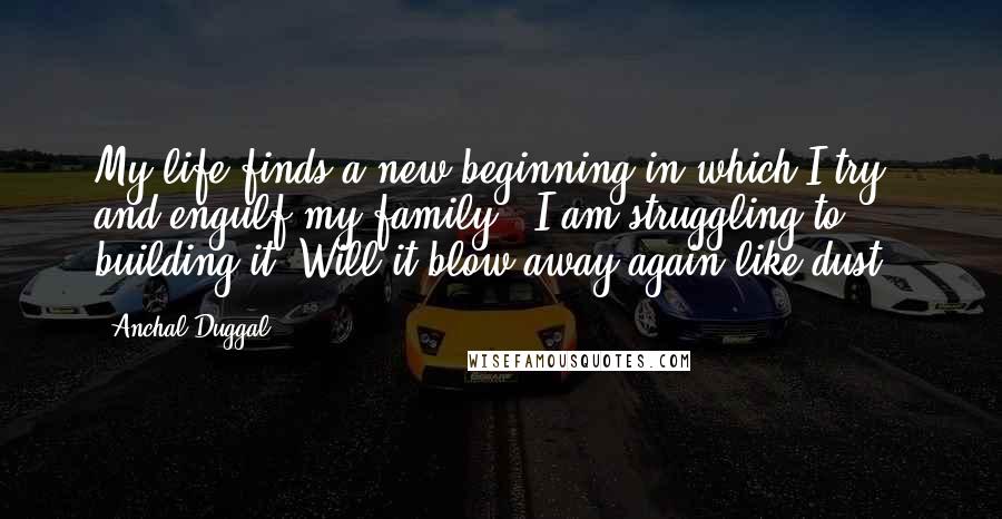 Anchal Duggal Quotes: My life finds a new beginning in which I try and engulf my family...I am struggling to building it. Will it blow away again like dust??