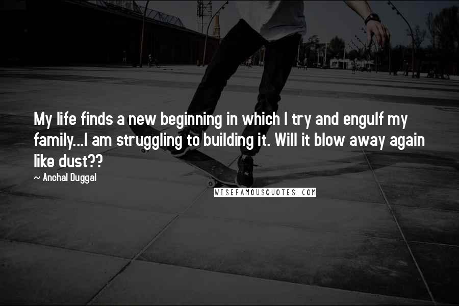 Anchal Duggal Quotes: My life finds a new beginning in which I try and engulf my family...I am struggling to building it. Will it blow away again like dust??