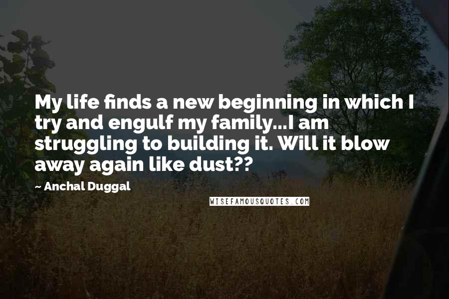 Anchal Duggal Quotes: My life finds a new beginning in which I try and engulf my family...I am struggling to building it. Will it blow away again like dust??