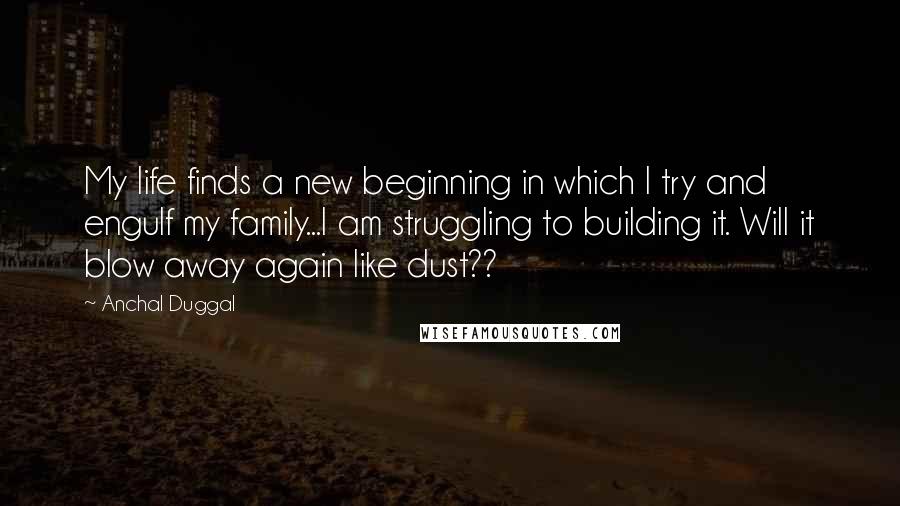 Anchal Duggal Quotes: My life finds a new beginning in which I try and engulf my family...I am struggling to building it. Will it blow away again like dust??