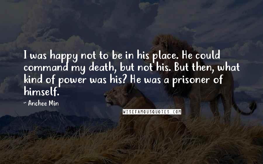 Anchee Min Quotes: I was happy not to be in his place. He could command my death, but not his. But then, what kind of power was his? He was a prisoner of himself.