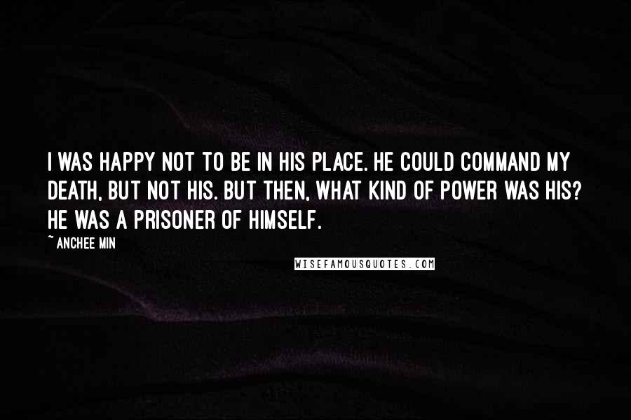 Anchee Min Quotes: I was happy not to be in his place. He could command my death, but not his. But then, what kind of power was his? He was a prisoner of himself.