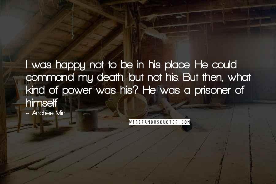 Anchee Min Quotes: I was happy not to be in his place. He could command my death, but not his. But then, what kind of power was his? He was a prisoner of himself.