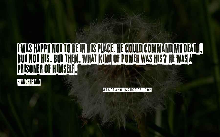 Anchee Min Quotes: I was happy not to be in his place. He could command my death, but not his. But then, what kind of power was his? He was a prisoner of himself.