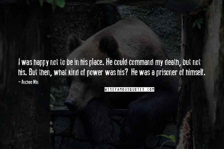 Anchee Min Quotes: I was happy not to be in his place. He could command my death, but not his. But then, what kind of power was his? He was a prisoner of himself.