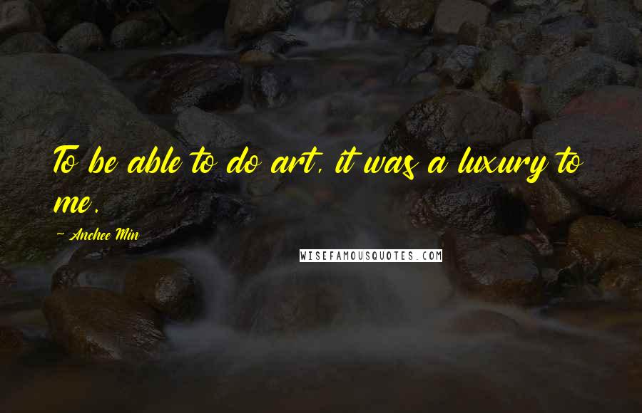 Anchee Min Quotes: To be able to do art, it was a luxury to me.